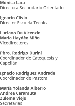 Mónica Lara Directora Secundario Orientado Ignacio Clivio Director Escuela Técnica Luciano De Vicenzio María Haydée Miño Vicedirectores Pbro. Rodrigo Durini Coordinador de Catequesis y Capellán Ignacio Rodríguez Andrade Coordinador de Pastoral María Yolanda Alberro Andrea Caramuta Zulema Viejo Secretarias