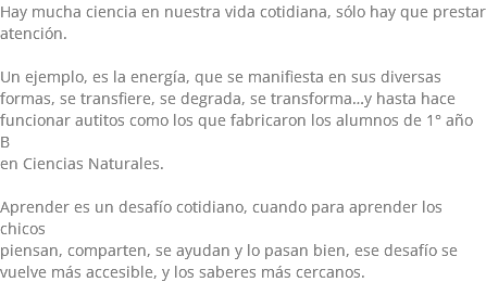 Hay mucha ciencia en nuestra vida cotidiana, sólo hay que prestar atención. Un ejemplo, es la energía, que se manifiesta en sus diversas formas, se transfiere, se degrada, se transforma…y hasta hace funcionar autitos como los que fabricaron los alumnos de 1° año B en Ciencias Naturales. Aprender es un desafío cotidiano, cuando para aprender los chicos piensan, comparten, se ayudan y lo pasan bien, ese desafío se vuelve más accesible, y los saberes más cercanos.