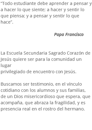 “Todo estudiante debe aprender a pensar y a hacer lo que siente; a hacer y sentir lo que piensa; y a pensar y sentir lo que hace”. Papa Francisco La Escuela Secundaria Sagrado Corazón de Jesús quiere ser para la comunidad un lugar privilegiado de encuentro con Jesús. Buscamos ser testimonio, en el vínculo cotidiano con los alumnos y sus familias, de un Dios misericordioso que espera, que acompaña, que abraza la fragilidad, y es presencia real en el rostro del hermano.