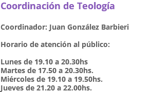 Coordinación de Teología Coordinador: Juan González Barbieri Horario de atención al público: Lunes de 19.10 a 20.30hs Martes de 17.50 a 20.30hs. Miércoles de 19.10 a 19.50hs. Jueves de 21.20 a 22.00hs.